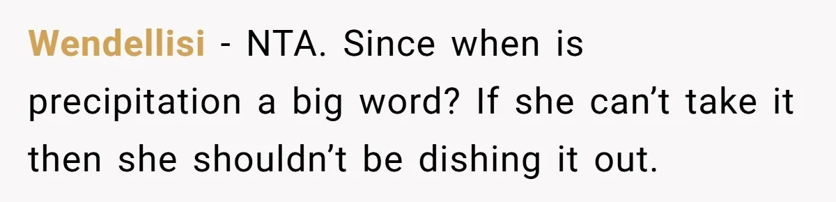 Family Dinner Turns Into Chaos When Woman Exposes Sister’s Smartness Claims Wendellisi − NTA. Since when is precipitation a big word? If she can’t take it then she shouldn’t be dishing it out.