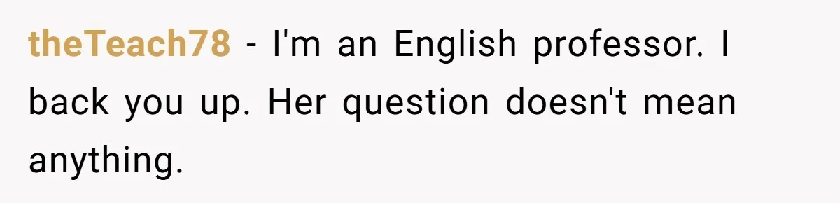 Family Dinner Turns Into Chaos When Woman Exposes Sister’s Smartness Claims theTeach78 − I'm an English professor. I back you up. Her question doesn't mean anything.