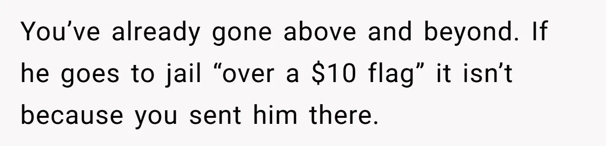 Man Calls Police On His Brother For Stealing Pride Flag You’ve already gone above and beyond. If he goes to jail “over a $10 flag” it isn’t because you sent him there.