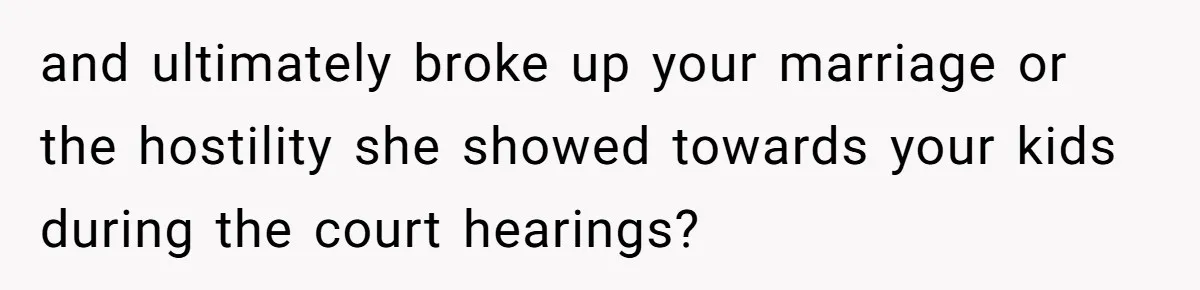 and ultimately broke up your marriage or the hostility she showed towards your kids during the court hearings?