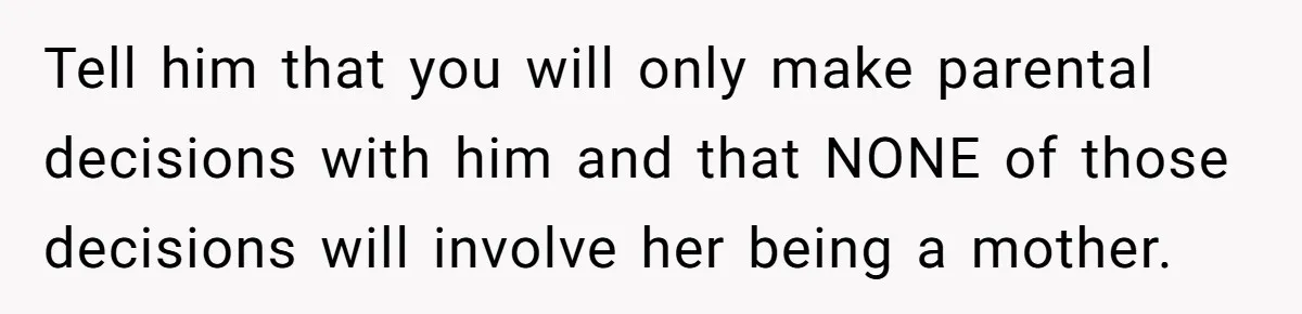 Tell him that you will only make parental decisions with him and that NONE of those decisions will involve her being a mother.