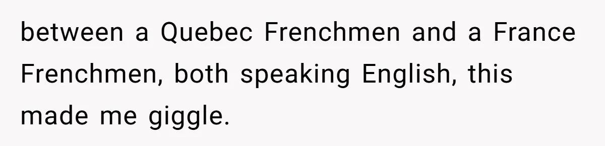 between a Quebec Frenchmen and a France Frenchmen, both speaking English, this made me giggle.