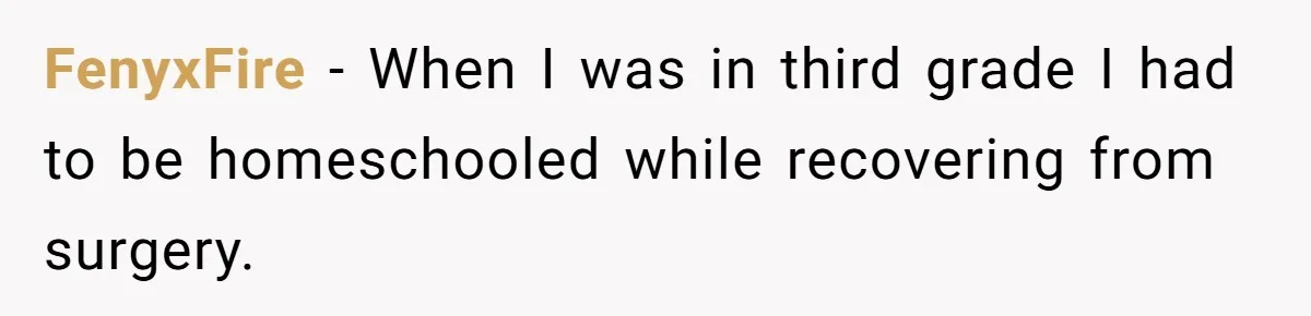 FenyxFire − When I was in third grade I had to be homeschooled while recovering from surgery.