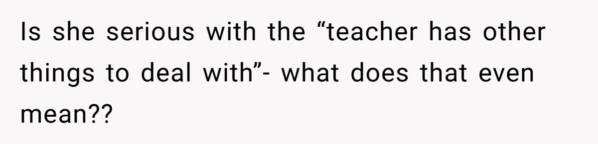 Is she serious with the “teacher has other things to deal with”- what does that even mean??