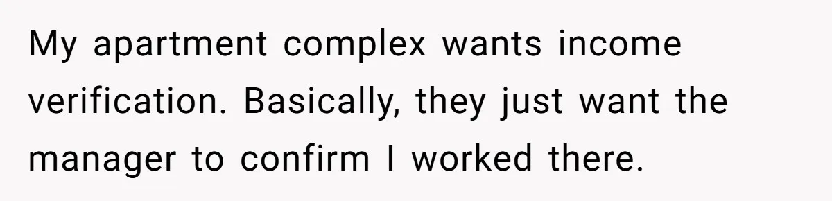 My apartment complex wants income verification. Basically, they just want the manager to confirm I worked there.