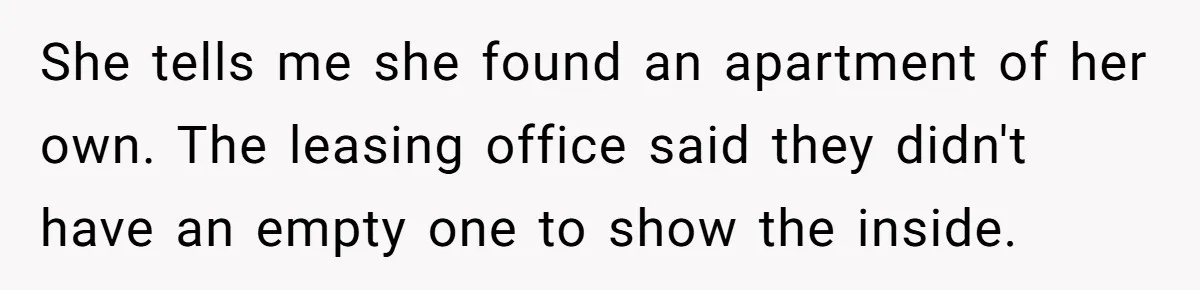She tells me she found an apartment of her own. The leasing office said they didn't have an empty one to show the inside.