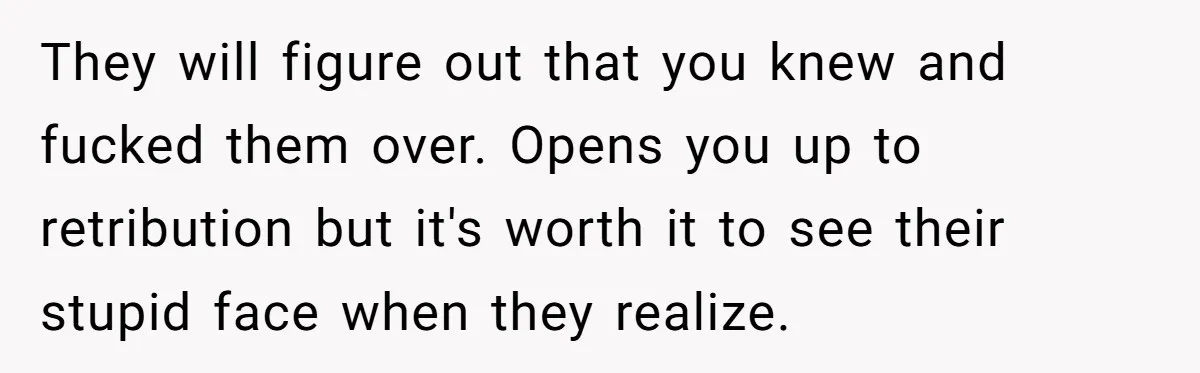 They will figure out that you knew and fucked them over. Opens you up to retribution but it's worth it to see their stupid face when they realize.