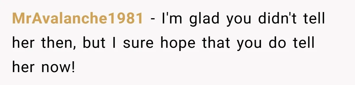 MrAvalanche1981 − I'm glad you didn't tell her then, but I sure hope that you do tell her now!