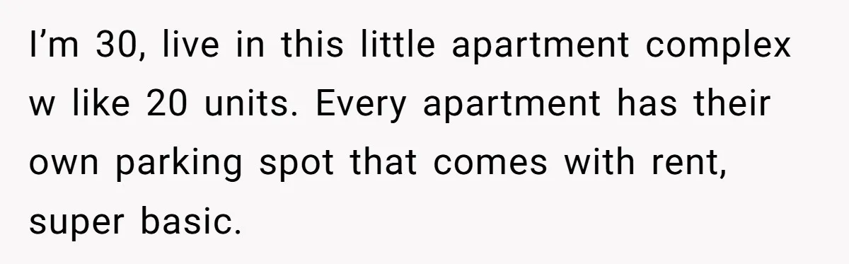 I’m 30, live in this little apartment complex w like 20 units. Every apartment has their own parking spot that comes with rent, super basic.