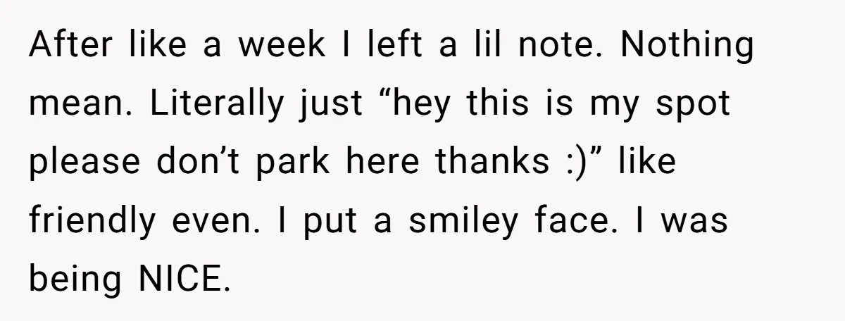 After like a week I left a lil note. Nothing mean. Literally just “hey this is my spot please don’t park here thanks :)” like friendly even. I put a...