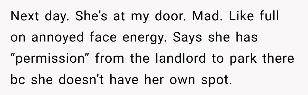 Next day. She’s at my door. Mad. Like full on annoyed face energy. Says she has “permission” from the landlord to park there bc she doesn’t have her own spot.