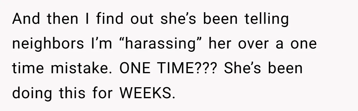 And then I find out she’s been telling neighbors I’m “harassing” her over a one time mistake. ONE TIME??? She’s been doing this for WEEKS.