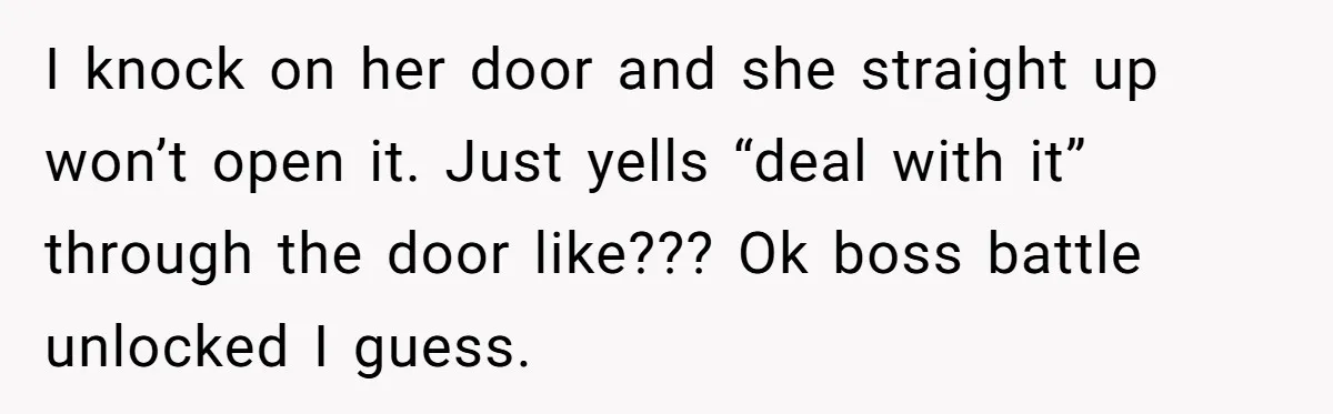 I knock on her door and she straight up won’t open it. Just yells “deal with it” through the door like??? Ok boss battle unlocked I guess.