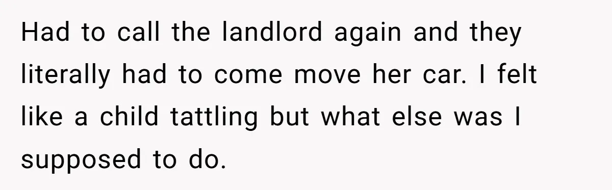 Had to call the landlord again and they literally had to come move her car. I felt like a child tattling but what else was I supposed to do.