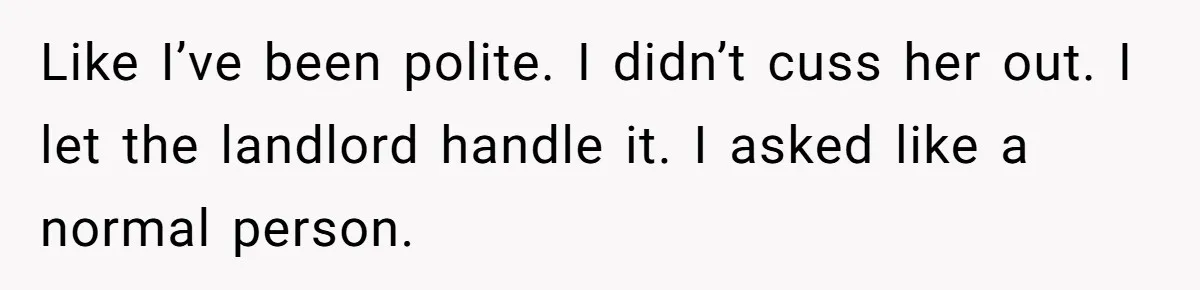 Like I’ve been polite. I didn’t cuss her out. I let the landlord handle it. I asked like a normal person.