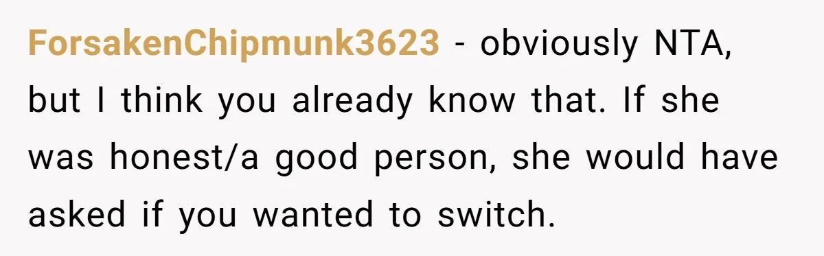 ForsakenChipmunk3623 − obviously NTA, but I think you already know that. If she was honest/a good person, she would have asked if you wanted to switch.