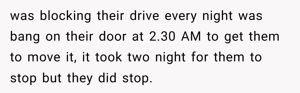 was blocking their drive every night was bang on their door at 2.30 AM to get them to move it, it took two night for them to stop but they...