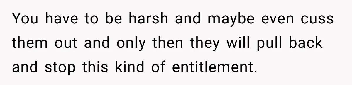 You have to be harsh and maybe even cuss them out and only then they will pull back and stop this kind of entitlement.