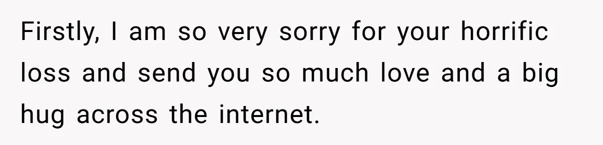 Firstly, I am so very sorry for your horrific loss and send you so much love and a big hug across the internet.