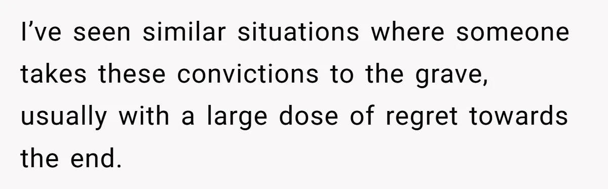 I’ve seen similar situations where someone takes these convictions to the grave, usually with a large dose of regret towards the end.