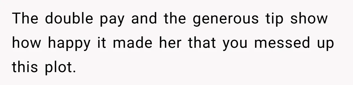The double pay and the generous tip show how happy it made her that you messed up this plot.