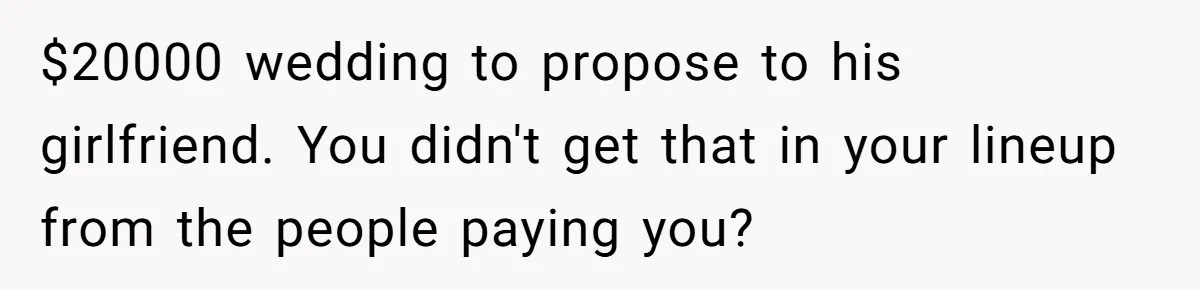 $20000 wedding to propose to his girlfriend. You didn't get that in your lineup from the people paying you?