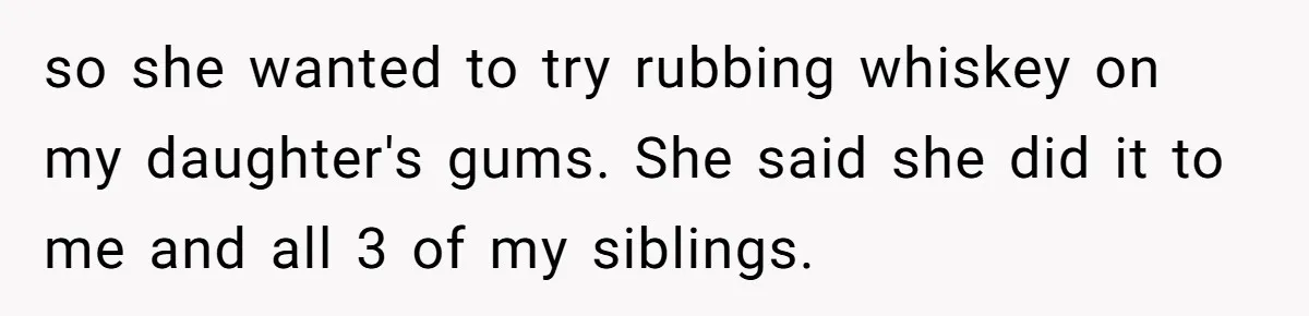 Mom Lets Grandma Use Whiskey On Baby, Husband Freaks Out And Bans Visits so she wanted to try rubbing whiskey on my daughter's gums. She said she did it to me and all 3 of my siblings.