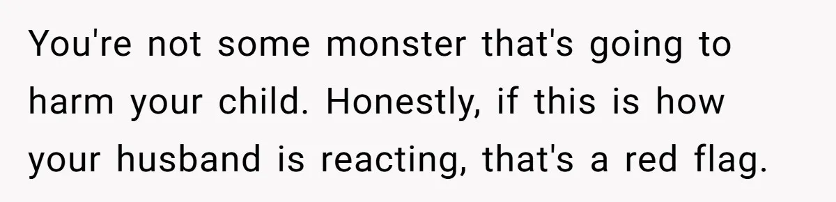 Mom Lets Grandma Use Whiskey On Baby, Husband Freaks Out And Bans Visits You're not some monster that's going to harm your child. Honestly, if this is how your husband is reacting, that's a red flag.
