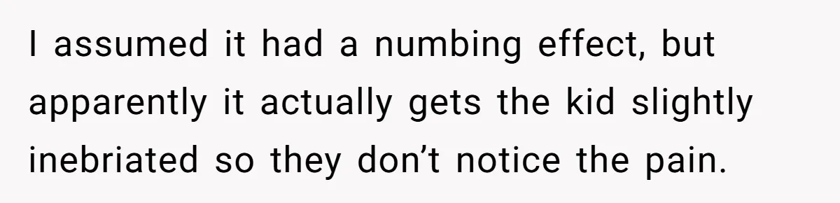 Mom Lets Grandma Use Whiskey On Baby, Husband Freaks Out And Bans Visits I assumed it had a numbing effect, but apparently it actually gets the kid slightly inebriated so they don’t notice the pain.