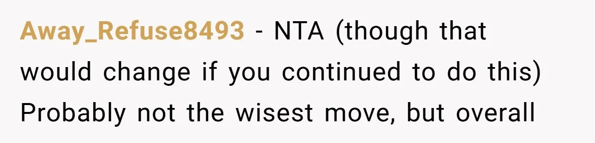 Mom Lets Grandma Use Whiskey On Baby, Husband Freaks Out And Bans Visits Away_Refuse8493 − NTA (though that would change if you continued to do this) Probably not the wisest move, but overall