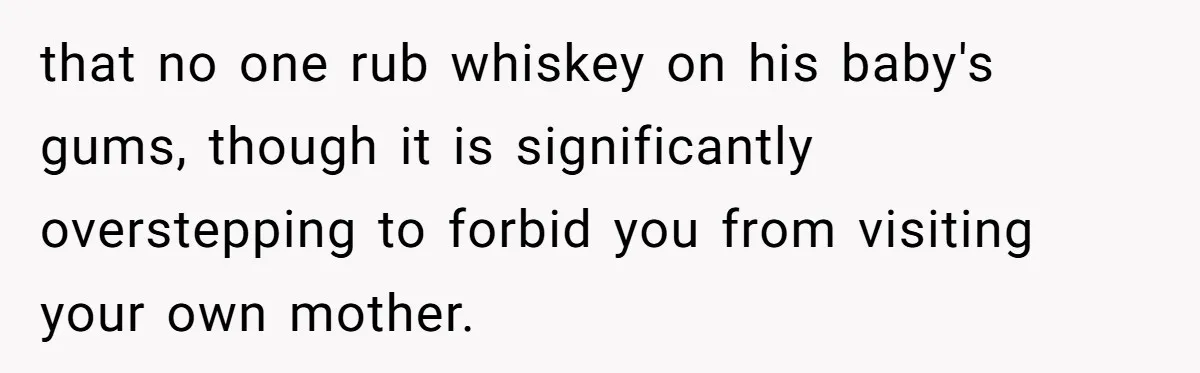 Mom Lets Grandma Use Whiskey On Baby, Husband Freaks Out And Bans Visits that no one rub whiskey on his baby's gums, though it is significantly overstepping to forbid you from visiting your own mother.