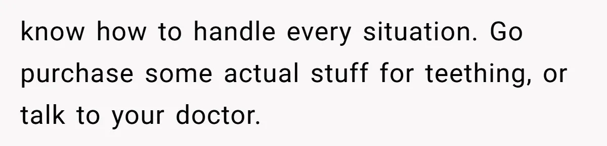 Mom Lets Grandma Use Whiskey On Baby, Husband Freaks Out And Bans Visits know how to handle every situation. Go purchase some actual stuff for teething, or talk to your doctor.