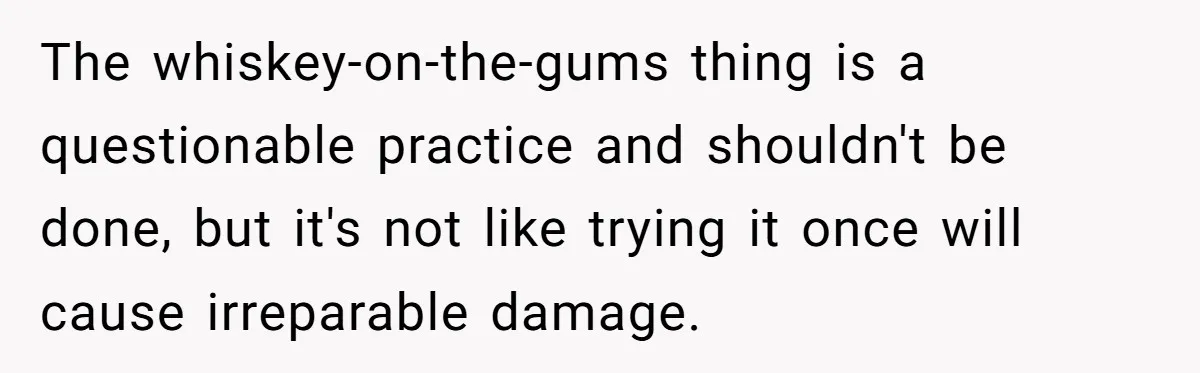 Mom Lets Grandma Use Whiskey On Baby, Husband Freaks Out And Bans Visits The whiskey-on-the-gums thing is a questionable practice and shouldn't be done, but it's not like trying it once will cause irreparable damage.