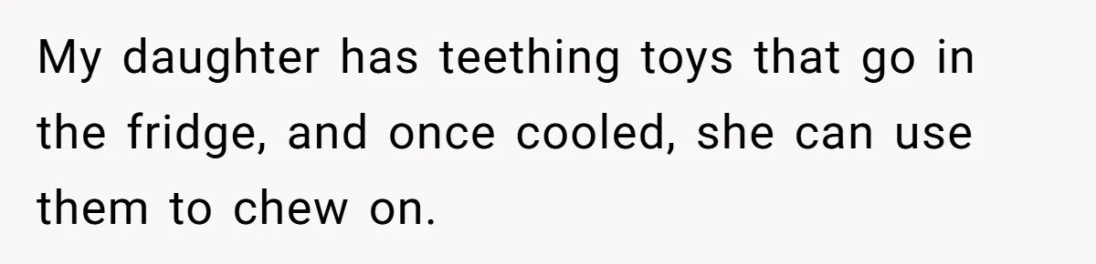 Mom Lets Grandma Use Whiskey On Baby, Husband Freaks Out And Bans Visits My daughter has teething toys that go in the fridge, and once cooled, she can use them to chew on.