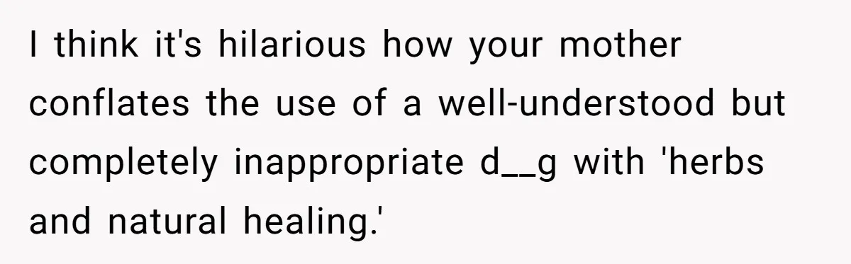 Mom Lets Grandma Use Whiskey On Baby, Husband Freaks Out And Bans Visits I think it's hilarious how your mother conflates the use of a well-understood but completely inappropriate d__g with 'herbs and natural healing.'