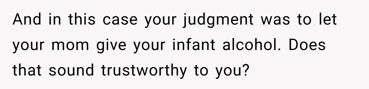 Mom Lets Grandma Use Whiskey On Baby, Husband Freaks Out And Bans Visits And in this case your judgment was to let your mom give your infant alcohol. Does that sound trustworthy to you?