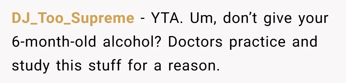 Mom Lets Grandma Use Whiskey On Baby, Husband Freaks Out And Bans Visits DJ_Too_Supreme − YTA. Um, don’t give your 6-month-old alcohol? Doctors practice and study this stuff for a reason.