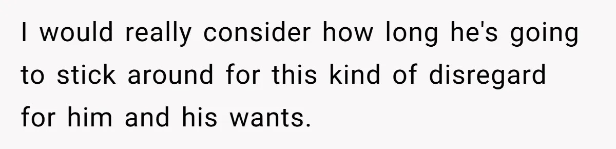 I would really consider how long he's going to stick around for this kind of disregard for him and his wants.