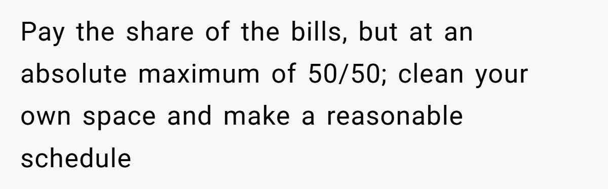 Pay the share of the bills, but at an absolute maximum of 50/50; clean your own space and make a reasonable schedule