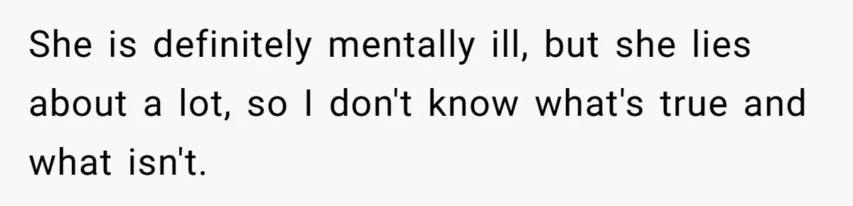 She is definitely mentally ill, but she lies about a lot, so I don't know what's true and what isn't.
