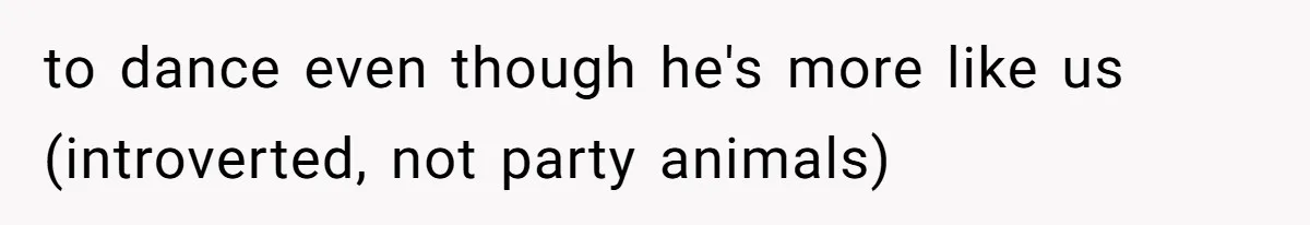 to dance even though he's more like us (introverted, not party animals)
