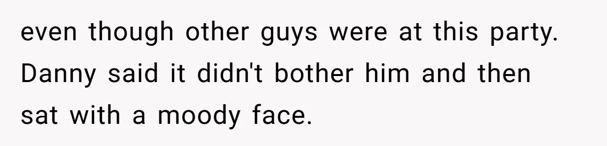 even though other guys were at this party. Danny said it didn't bother him and then sat with a moody face.