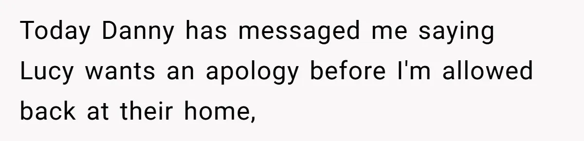 Today Danny has messaged me saying Lucy wants an apology before I'm allowed back at their home,