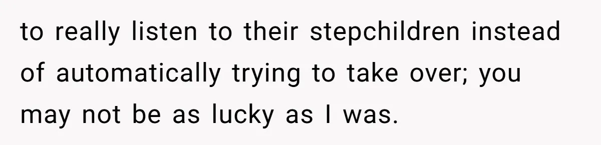 to really listen to their stepchildren instead of automatically trying to take over; you may not be as lucky as I was.