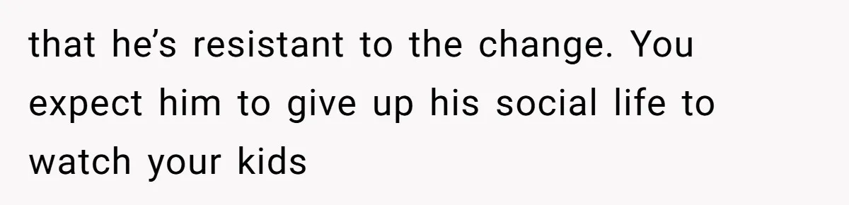 that he’s resistant to the change. You expect him to give up his social life to watch your kids