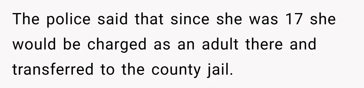 The police said that since she was 17 she would be charged as an adult there and transferred to the county jail.