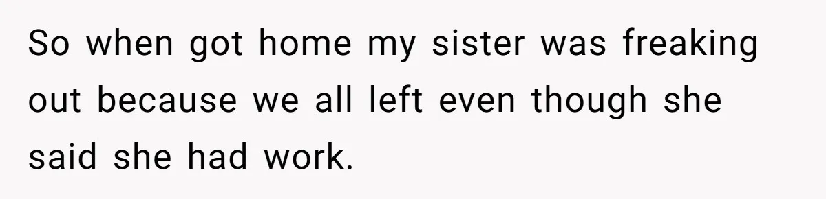 So when got home my sister was freaking out because we all left even though she said she had work.