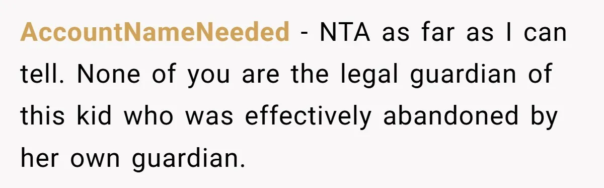 AccountNameNeeded − NTA as far as I can tell. None of you are the legal guardian of this kid who was effectively abandoned by her own guardian.