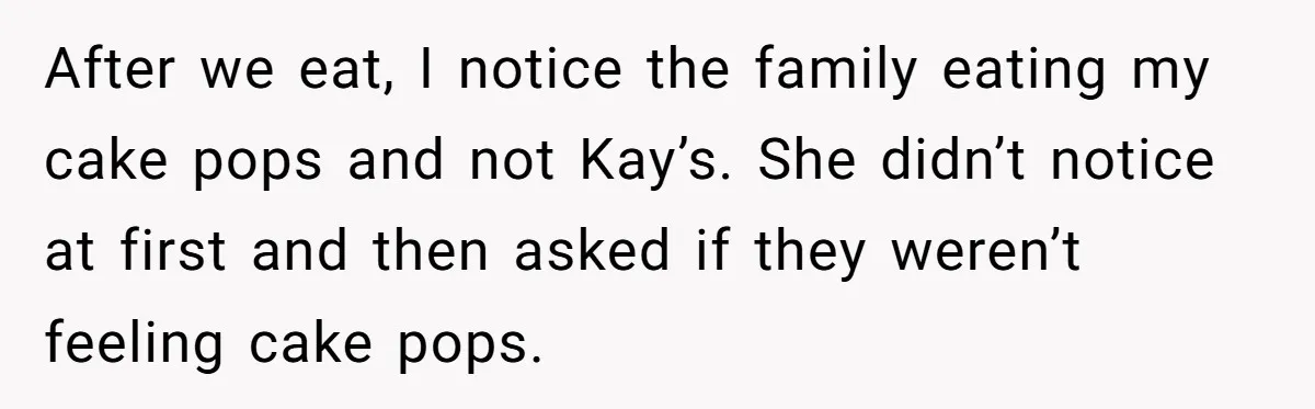 Woman Tricks Her Family Into Thinking Her Cake Pops Are Better Than SIL’s – Was She Wrong? After we eat, I notice the family eating my cake pops and not Kay’s. She didn’t notice at first and then asked if they weren’t feeling cake pops.