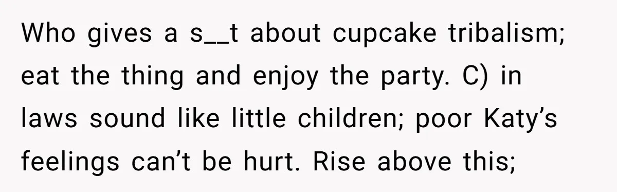 Woman Tricks Her Family Into Thinking Her Cake Pops Are Better Than SIL’s – Was She Wrong? Who gives a s__t about cupcake tribalism; eat the thing and enjoy the party. C) in laws sound like little children; poor Katy’s feelings can’t be hurt. Rise above this;